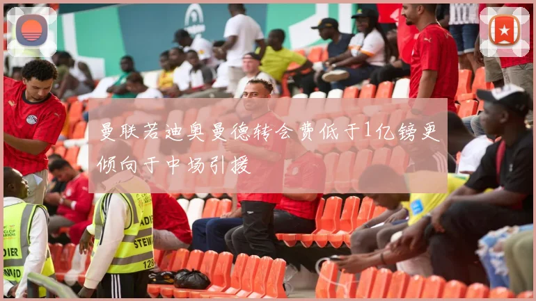 曼联若迪奥曼德转会费低于1亿镑更倾向于中场引援
