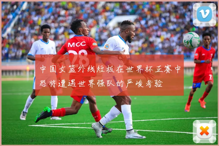 中国女篮外线短板在世界杯正赛中恐将遭遇世界强队的严峻考验