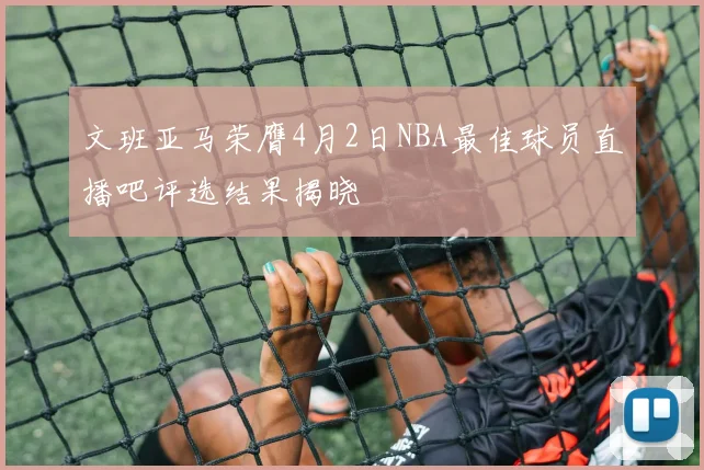 文班亚马荣膺4月2日NBA最佳球员直播吧评选结果揭晓