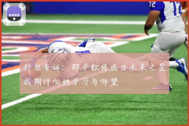 科尔专访：邵子钦将成为未来之星我期待向她学习与仰望