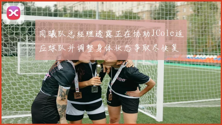 同曦队总经理透露正在协助JCole适应球队并调整身体状态争取尽快复出比赛