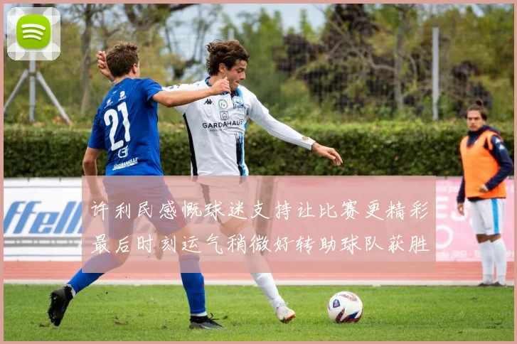 许利民感慨球迷支持让比赛更精彩最后时刻运气稍微好转助球队获胜
