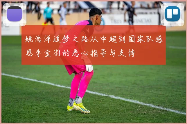姚浩洋追梦之路从中超到国家队感恩李金羽的悉心指导与支持