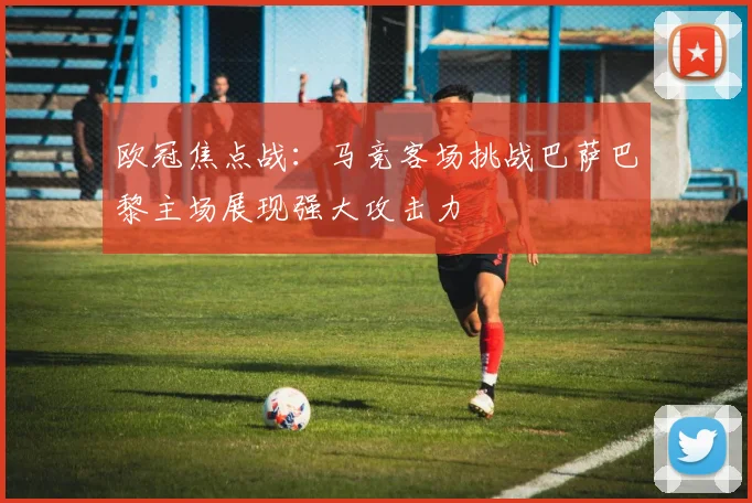 欧冠焦点战：马竞客场挑战巴萨巴黎主场展现强大攻击力
