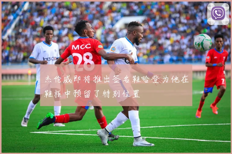 杰伦威即将推出签名鞋哈登为他在鞋柜中预留了特别位置