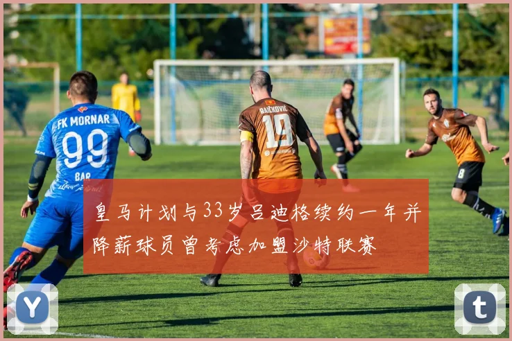 皇马计划与33岁吕迪格续约一年并降薪球员曾考虑加盟沙特联赛