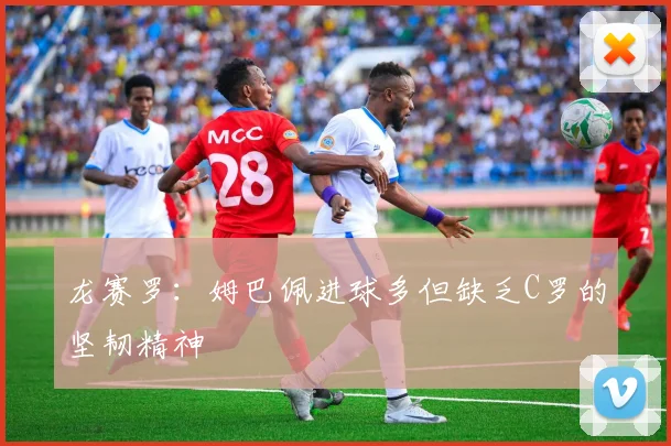 龙赛罗：姆巴佩进球多但缺乏C罗的坚韧精神