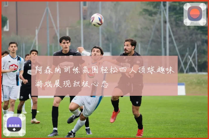 阿森纳训练氛围轻松四人顶球趣味游戏展现积极心态