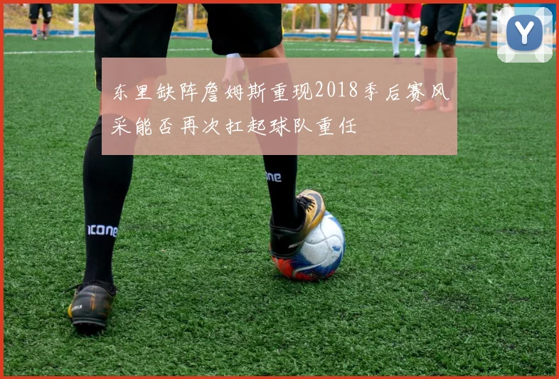 东里缺阵詹姆斯重现2018季后赛风采能否再次扛起球队重任