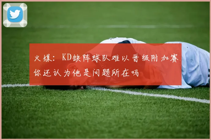 火媒：KD缺阵球队难以晋级附加赛你还认为他是问题所在吗